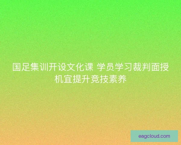 国足集训开设文化课 学员学习裁判面授机宜提升竞技素养
