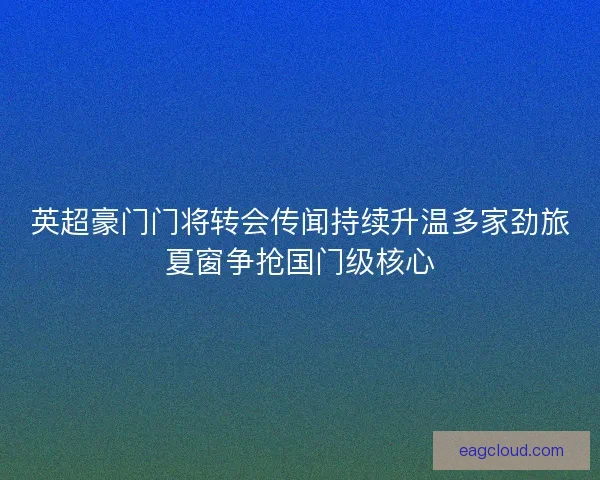 英超豪门门将转会传闻持续升温多家劲旅夏窗争抢国门级核心