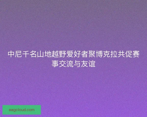 中尼千名山地越野爱好者聚博克拉共促赛事交流与友谊