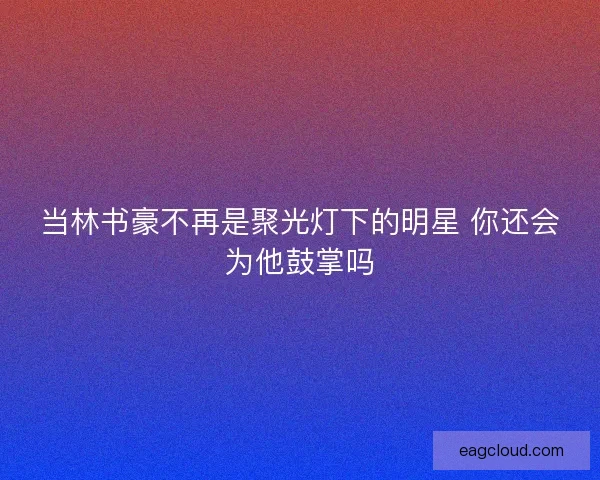 当林书豪不再是聚光灯下的明星 你还会为他鼓掌吗