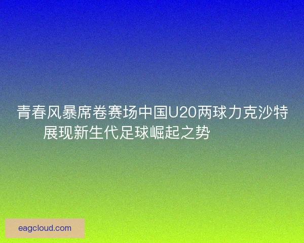 青春风暴席卷赛场中国U20两球力克沙特展现新生代足球崛起之势 ⚽🇨🇳