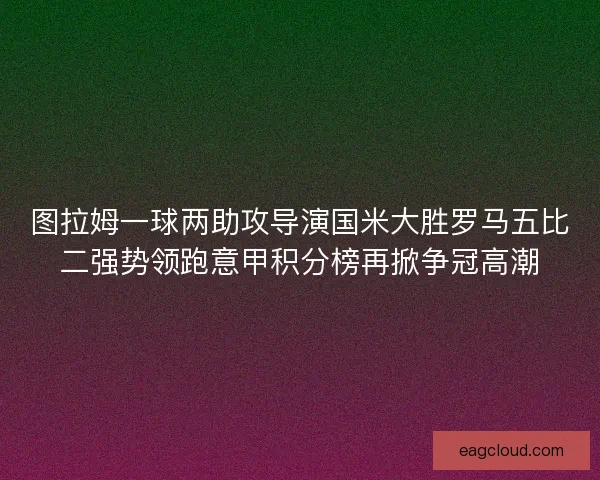 图拉姆一球两助攻导演国米大胜罗马五比二强势领跑意甲积分榜再掀争冠高潮
