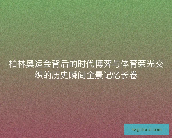 柏林奥运会背后的时代博弈与体育荣光交织的历史瞬间全景记忆长卷