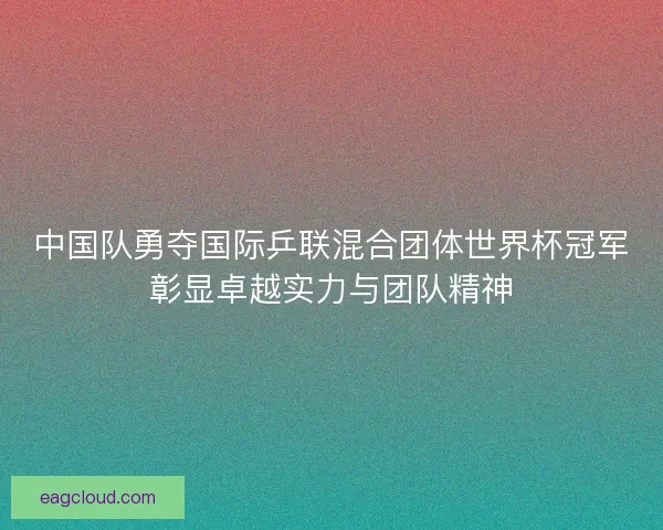 中国队勇夺国际乒联混合团体世界杯冠军彰显卓越实力与团队精神