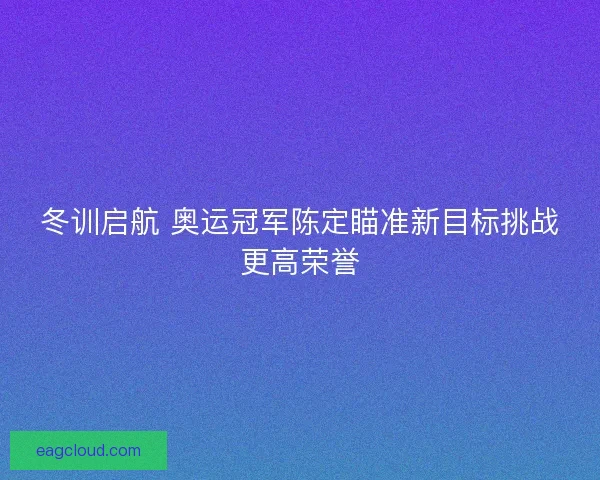 冬训启航 奥运冠军陈定瞄准新目标挑战更高荣誉