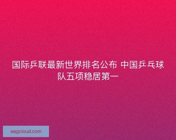 国际乒联最新世界排名公布 中国乒乓球队五项稳居第一 国际乒联最新世界排名公布 中国乒乓球队五项稳居第一