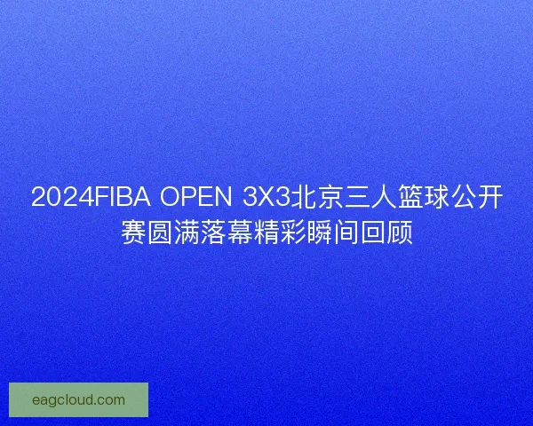 2024FIBA OPEN 3X3北京三人篮球公开赛圆满落幕精彩瞬间回顾