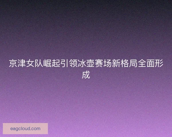 京津女队崛起引领冰壶赛场新格局全面形成 京津女队崛起引领冰壶赛场新格局全面形成