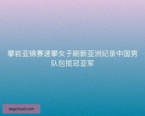 攀岩亚锦赛速攀女子刷新亚洲纪录中国男队包揽冠亚军