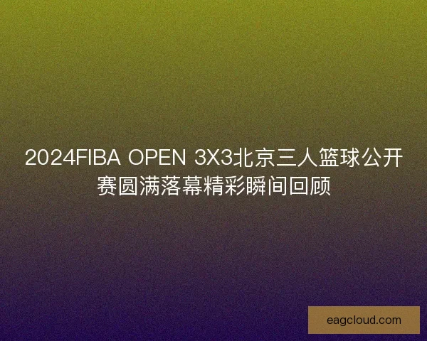2024FIBA OPEN 3X3北京三人篮球公开赛圆满落幕精彩瞬间回顾