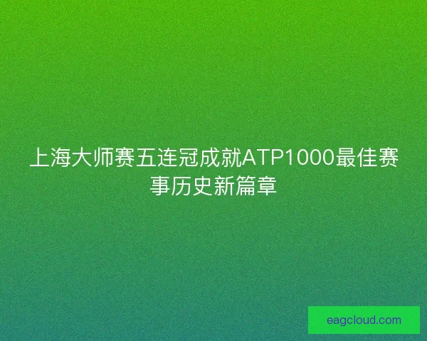 上海大师赛五连冠成就ATP1000最佳赛事历史新篇章