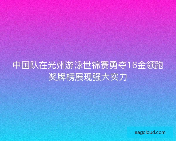 中国队在光州游泳世锦赛勇夺16金领跑奖牌榜展现强大实力