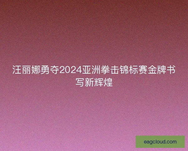 汪丽娜勇夺2024亚洲拳击锦标赛金牌书写新辉煌
