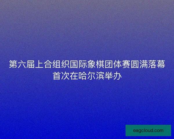 第六届上合组织国际象棋团体赛圆满落幕首次在哈尔滨举办